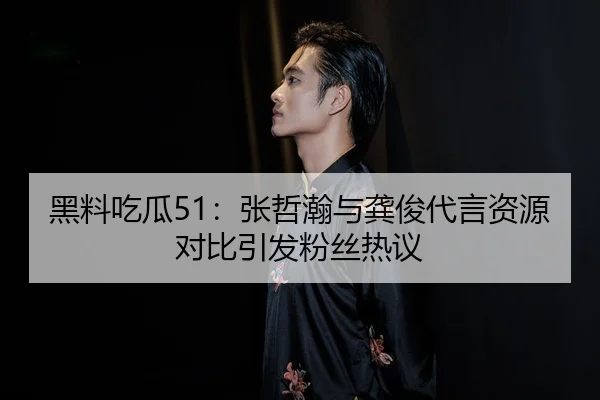 黑料吃瓜51：张哲瀚与龚俊代言资源对比引发粉丝热议